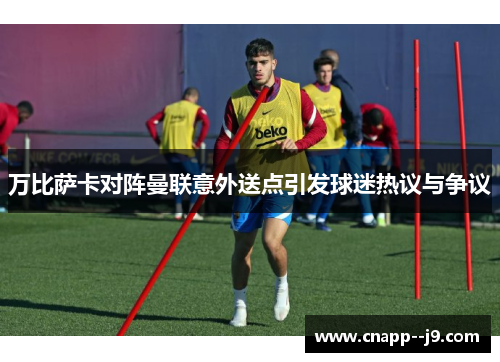 万比萨卡对阵曼联意外送点引发球迷热议与争议