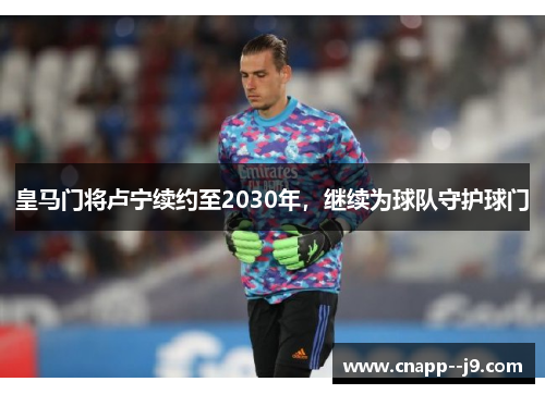 皇马门将卢宁续约至2030年,继续为球队守护球门 皇马门将卢宁续约至2030年,继续为球队守护球门