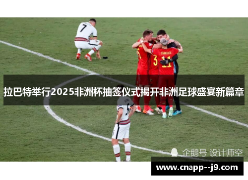 拉巴特举行2025非洲杯抽签仪式揭开非洲足球盛宴新篇章