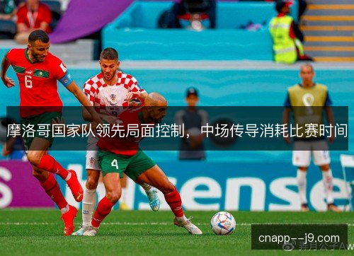 摩洛哥国家队领先局面控制,中场传导消耗比赛时间 摩洛哥国家队领先局面控制,中场传导消耗比赛时间